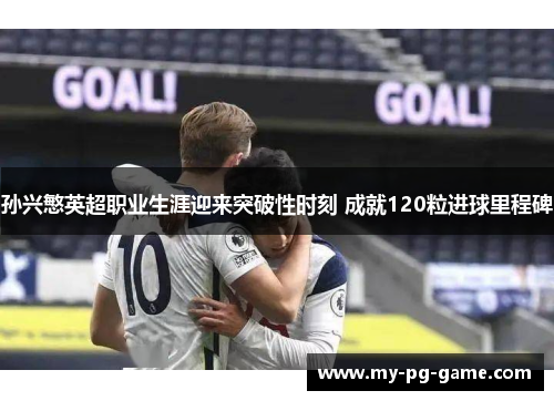 孙兴慜英超职业生涯迎来突破性时刻 成就120粒进球里程碑